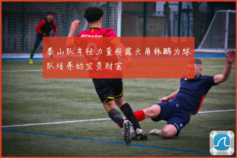 泰山队年轻力量崭露头角韩鹏为球队培养的宝贵财富