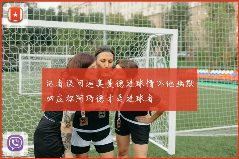 记者误问迪奥曼德进球情况他幽默回应称阿玛德才是进球者