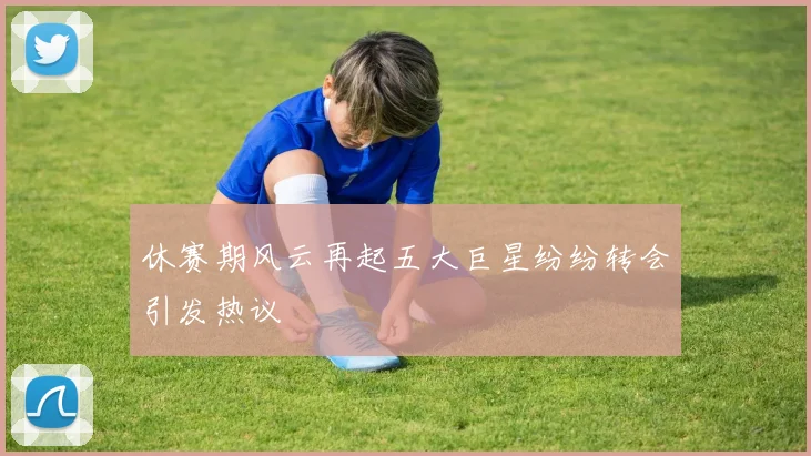 休赛期风云再起五大巨星纷纷转会引发热议