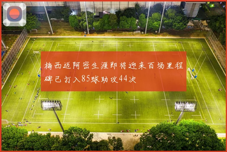 梅西迈阿密生涯即将迎来百场里程碑已打入85球助攻44次