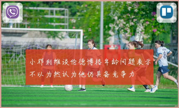 小邓利维谈伦德博格年龄问题表示不以为然认为他仍具备竞争力