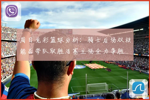 周日竞彩篮球分析：骑士后场双核能否带队取胜活塞主场全力争胜