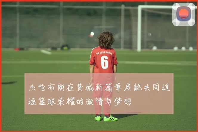 杰伦布朗在费城新篇章启航共同追逐篮球荣耀的激情与梦想