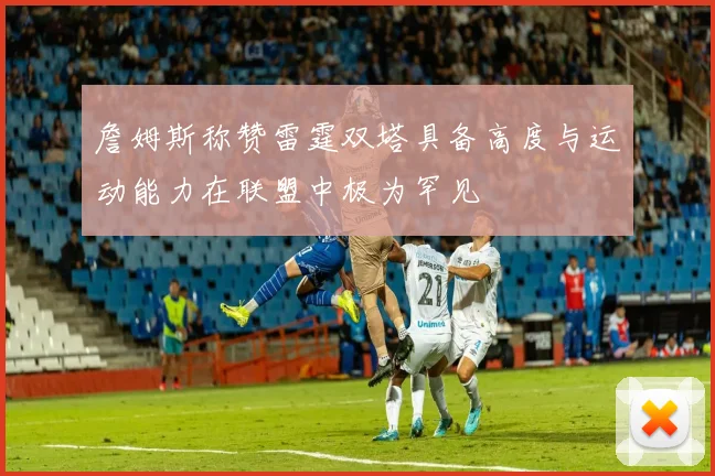 詹姆斯称赞雷霆双塔具备高度与运动能力在联盟中极为罕见