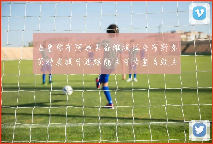 吉鲁称布阿迪具备维埃拉与布斯克茨特质提升进球能力可为皇马效力