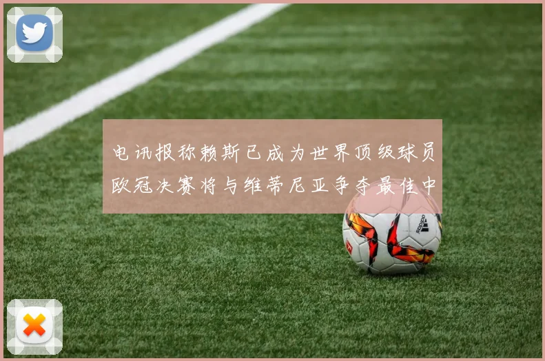 电讯报称赖斯已成为世界顶级球员欧冠决赛将与维蒂尼亚争夺最佳中场称号