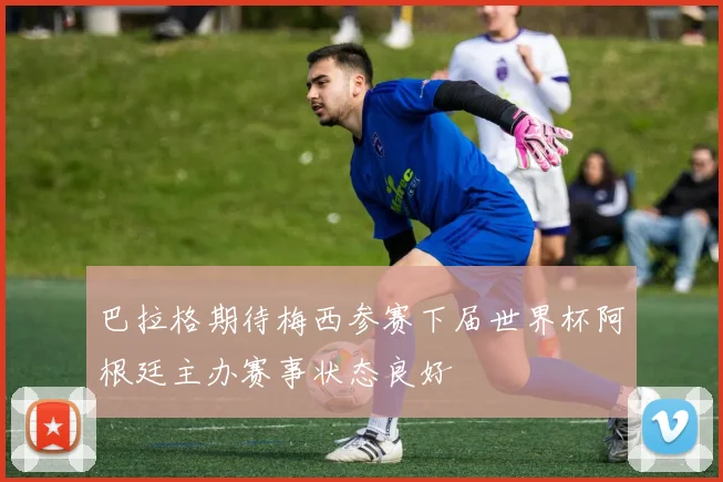 巴拉格期待梅西参赛下届世界杯阿根廷主办赛事状态良好