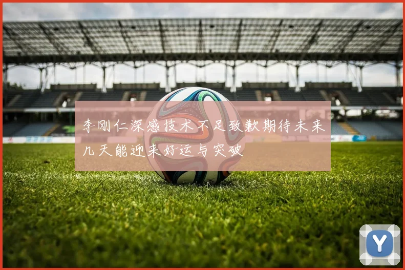 李刚仁深感技术不足致歉期待未来几天能迎来好运与突破