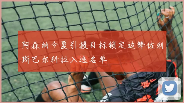 阿森纳今夏引援目标锁定边锋佐利斯巴尔科拉入选名单