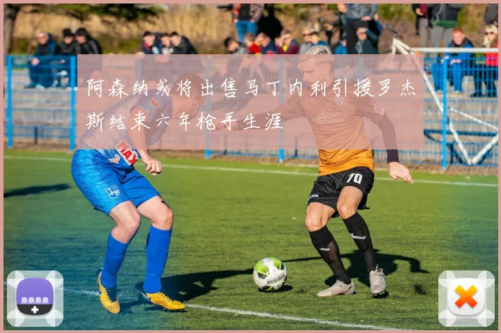 阿森纳或将出售马丁内利引援罗杰斯结束六年枪手生涯
