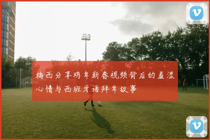 梅西分享鸡年新春视频背后的羞涩心情与西班牙语拜年故事