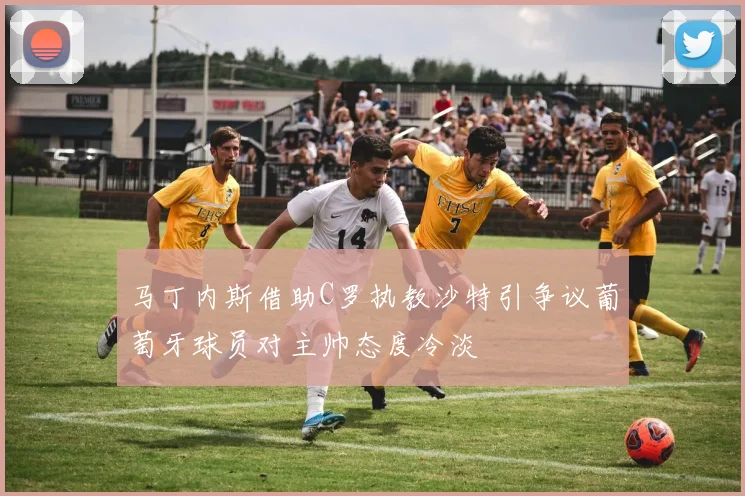 马丁内斯借助C罗执教沙特引争议葡萄牙球员对主帅态度冷淡