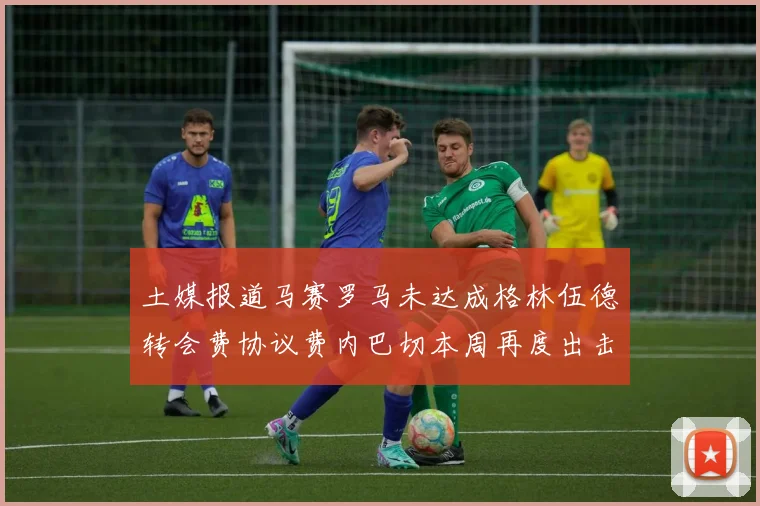 土媒报道马赛罗马未达成格林伍德转会费协议费内巴切本周再度出击