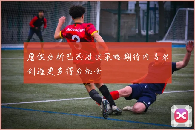 詹俊分析巴西进攻策略期待内马尔创造更多得分机会