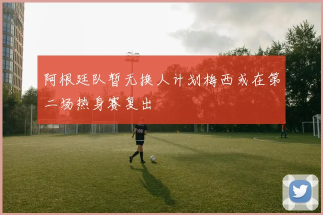阿根廷队暂无换人计划梅西或在第二场热身赛复出