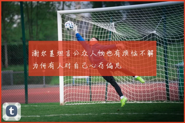 谢尔基坦言公众人物也有烦恼不解为何有人对自己心存偏见